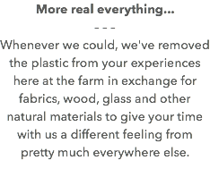 More real everything... – – – Whenever we could, we've removed the plastic from your experiences here at the farm in exchange for fabrics, wood, glass and other natural materials to give your time with us a different feeling from pretty much everywhere else. 
