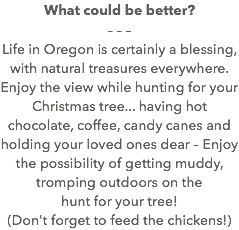 What could be better? – – – Life in Oregon is certainly a blessing, with natural treasures everywhere. Enjoy the view while hunting for your Christmas tree... having hot chocolate, coffee, candy canes and holding your loved ones dear – Enjoy the possibility of getting muddy, tromping outdoors on the hunt for your tree! (Don't forget to feed the chickens!)