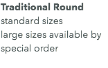 Traditional Round standard sizes large sizes available by special order